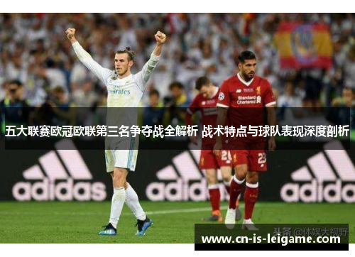 五大联赛欧冠欧联第三名争夺战全解析 战术特点与球队表现深度剖析