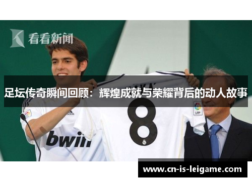 足坛传奇瞬间回顾：辉煌成就与荣耀背后的动人故事