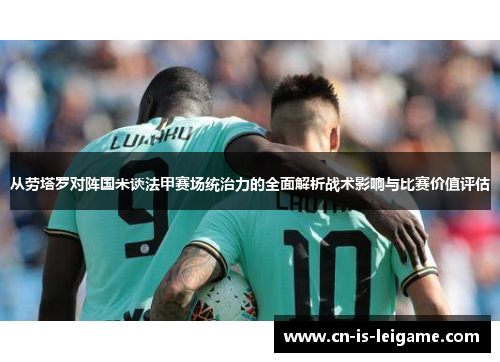 从劳塔罗对阵国米谈法甲赛场统治力的全面解析战术影响与比赛价值评估 从劳塔罗对阵国米谈法甲赛场统治力的全面解析战术影响与比赛价值评估