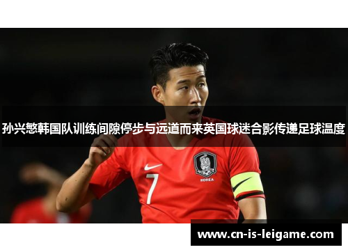 孙兴慜韩国队训练间隙停步与远道而来英国球迷合影传递足球温度 孙兴慜韩国队训练间隙停步与远道而来英国球迷合影传递足球温度
