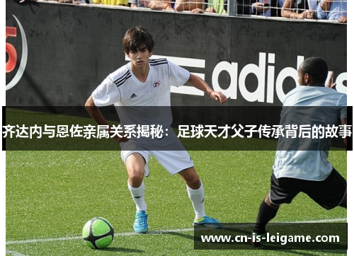 齐达内与恩佐亲属关系揭秘:足球天才父子传承背后的故事 齐达内与恩佐亲属关系揭秘:足球天才父子传承背后的故事